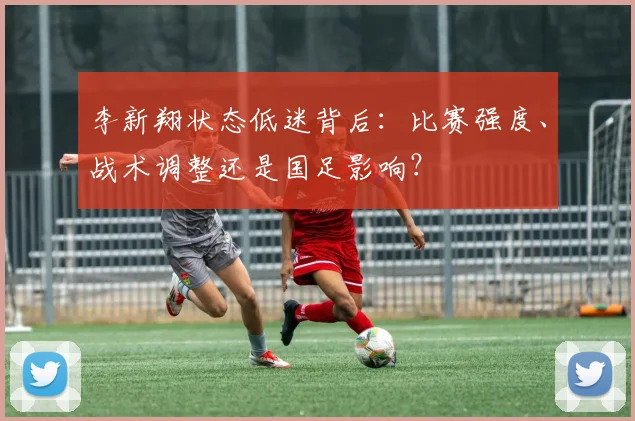 李新翔状态低迷背后：比赛强度、战术调整还是国足影响？