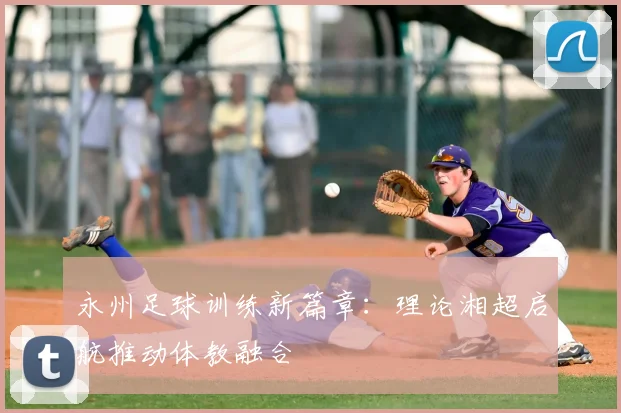 永州足球训练新篇章：理论湘超启航推动体教融合