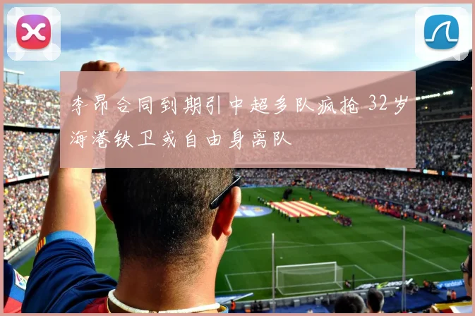 李昂合同到期引中超多队疯抢 32岁海港铁卫或自由身离队